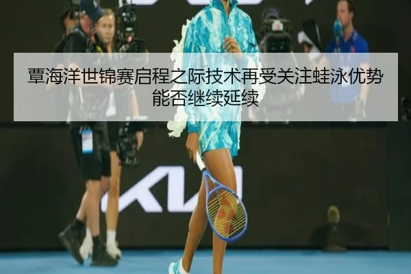覃海洋世锦赛启程之际技术再受关注蛙泳优势能否继续延续
