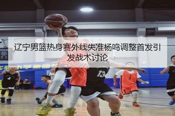 辽宁男篮热身赛外线失准杨鸣调整首发引发战术讨论