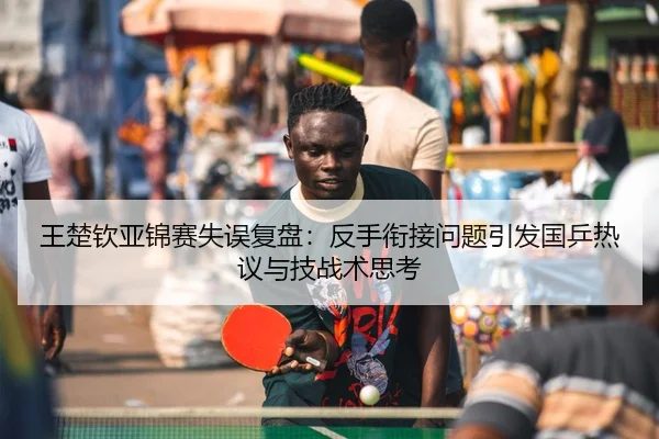 王楚钦亚锦赛失误复盘：反手衔接问题引发国乒热议与技战术思考