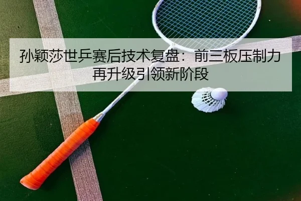 孙颖莎世乒赛后技术复盘：前三板压制力再升级引领新阶段