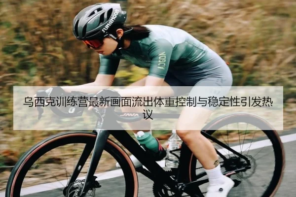 乌西克训练营最新画面流出体重控制与稳定性引发热议