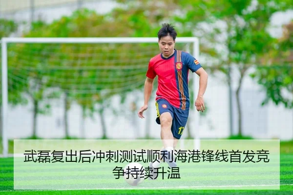 武磊复出后冲刺测试顺利海港锋线首发竞争持续升温
